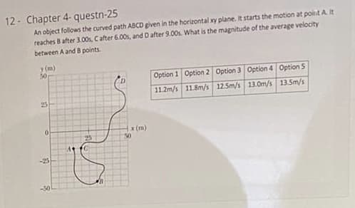 12- Chapter 4- questn-25
An object follows the curved path ABCD given in the horizontal xy plane. It starts the motion at poirnt A.It
reaches B after 3.00, Cafter 6.00s, and Dafter 9.00s. What is the magnitude of the average velocity
between A and B points.
y (m)
50
Option 1 Option 2 Option 3 Option 4 Option 5
11.2m/s 11.8m/s 12.5m/s 13.0m/s 13.5m/s
25
x (m)
50
25
-25
-30
