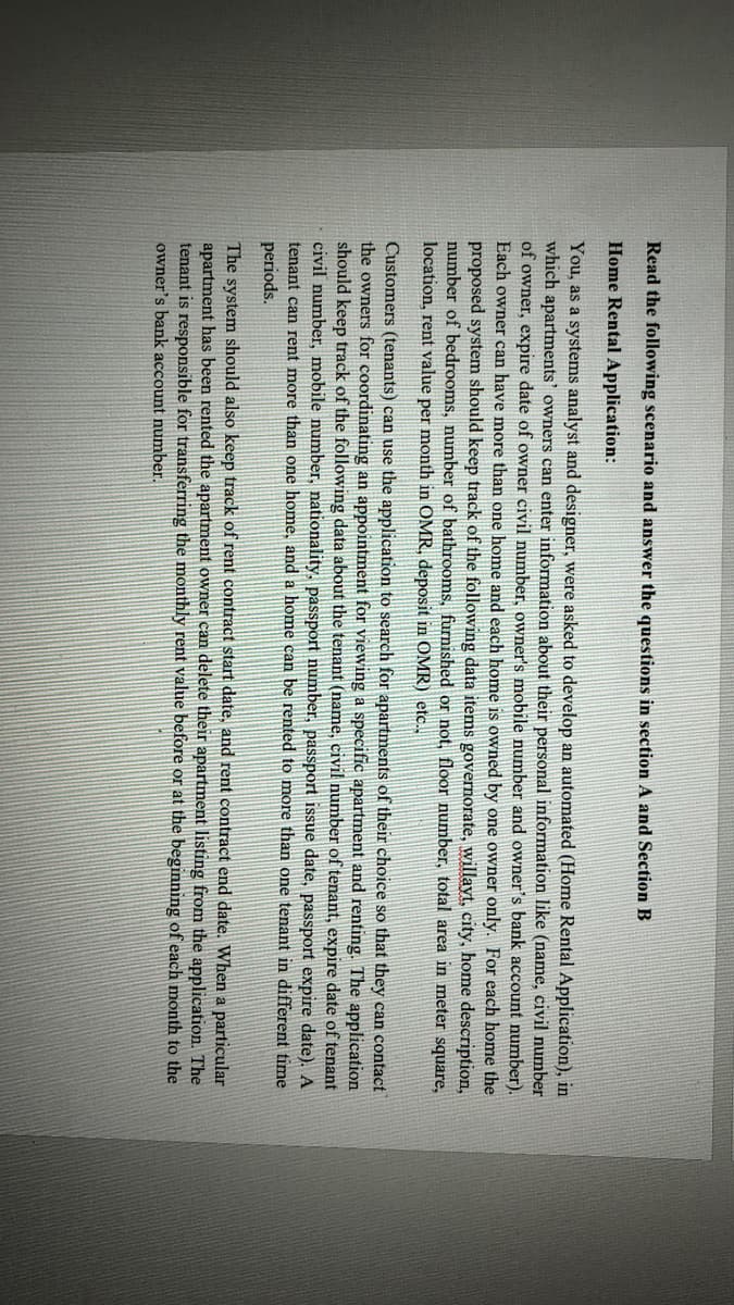 Read the following scenario and answer the questions in section A and Section B
Home Rental Application:
You, as a systems analyst and designer, were asked to develop an automated (Home Rental Application), in
which apartments' owners can enter information about their personal information like (name, civil number
of owner, expire date of owner civil number, owner's mobile number and owner's bank account number).
Each owner can have more than one home and each home is owned by one owner only. For each home the
proposed system should keep track of the following data items governorate, willayt, city, home description,
number of bedrooms, number of bathrooms, furnished or not, floor number, total area in meter square,
location, rent value per month in OMR, deposit in OMR) etc.,
Customers (tenants) can use the application to search for apartments of their choice so that they can contact
the owners for coordinating an appointment for viewing a specific apartment and renting. The application
should keep track of the following data about the tenant (name, civil number of tenant, expire date of tenant
civil number, mobile number, nationality, passport number, passport issue date, passport expire date). A
tenant can rent more than one home, and a home can be rented to more than one tenant in different time
periods.
The system should also keep track of rent contract start date, and rent contract end date. When a particular
apartment has been rented the apartment owner can delete their apartment listing from the application. The
tenant is responsible for transferring the monthly rent value before or at the beginning of each month to the
owner's bank account number.
