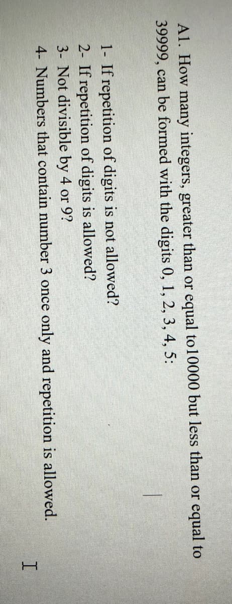 A1. How many integers, greater than or equal to10000 but less than or equal to
39999, can be formed with the digits 0, 1, 2, 3, 4, 5:
1- If repetition of digits is not allowed?
2- If repetition of digits is allowed?
3- Not divisible by 4 or 9?
4- Numbers that contain number 3 once only and repetition is allowed.
I.
