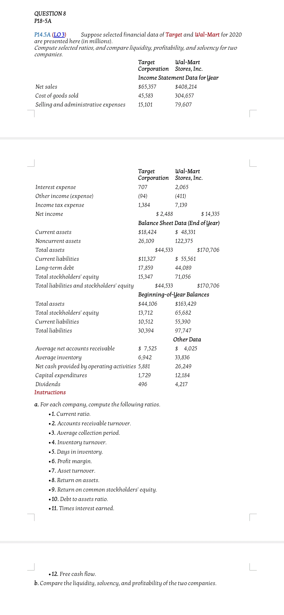 QUESTION 8
P18-5A
Р14.5A (LO 3)
are presented here (in millions).
Compute selected ratios, and compare liquidity, profitability, and solvency for two
соmpanies.
Suppose selected financial data of Target and Wal-Mart for 2020
Wal-Mart
Target
Corporation Stores, Inc.
Income Statement Data for Year
Net sales
$65,357
$408,214
Cost of goods sold
Selling and administrative expenses
45,583
304,657
15,101
79,607
Target
Corporation Stores, Inc.
Wal-Mart
Interest expense
707
2,065
Other income (expense)
(94)
(411)
Income tax eхрense
1,384
7,139
$ 2,488
Balance Sheet Data (End of Year)
Net income
$ 14,335
Current assets
$18,424
$ 48,331
Noncurrent assets
26,109
122,375
Total assets
$44,533
$170,706
Current liabilities
$11,327
$ 55,561
Long-term debt
Total stockholders' equity
17,859
44,089
15,347
71,056
Total liabilities and stockholders' equity
$44,533
$170,706
Beginning-of-Year Balances
Total assets
$44,106
$163,429
Total stockholders' equity
13,712
65,682
Current liabilities
10,512
55,390
Total liabilities
30,394
97,747
Other Data
Average net accounts receivable
Average inventory
Net cash provided by operating activities 5,881
$ 7,525
$ 4,025
6,942
33,836
26,249
Capital expenditures
1,729
12,184
Dividends
496
4,217
Instructions
a. For each company, compute the following ratios.
•1. Current ratio.
•2. Accounts receivable turnover.
•3. Average collection period.
•4. Inventory turnover.
•5. Days in inventory.
•6. Profit margin.
•7. Asset turnover.
•8. Return on assets.
•9. Return on common stockholders' equity.
• 10. Debt to assets ratio.
• 11. Times interest earned.
• 12. Free cash flow.
b. Compare the liquidity, solvency, and profitability of the two companies.
