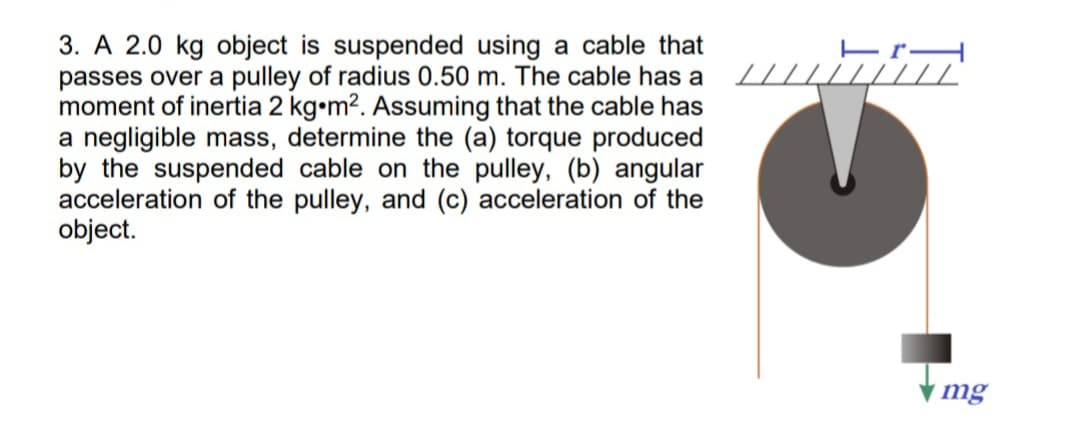 3. A 2.0 kg object is suspended using a cable that
passes over a pulley of radius 0.50 m. The cable has a
moment of inertia 2 kg•m2. Assuming that the cable has
a negligible mass, determine the (a) torque produced
by the suspended cable on the pulley, (b) angular
acceleration of the pulley, and (c) acceleration of the
object.
mg
