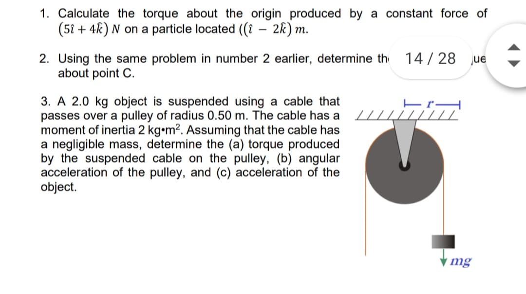 1. Calculate the torque about the origin produced by a constant force of
(5i + 4k) N on a particle located ((i – 2k) m.
2. Using the same problem in number 2 earlier, determine th 14/28 jue
about point C.
3. A 2.0 kg object is suspended using a cable that
passes over a pulley of radius 0.50 m. The cable has a
moment of inertia 2 kg•m2. Assuming that the cable has
a negligible mass, determine the (a) torque produced
by the suspended cable on the pulley, (b) angular
acceleration of the pulley, and (c) acceleration of the
object.
// //"
mg
