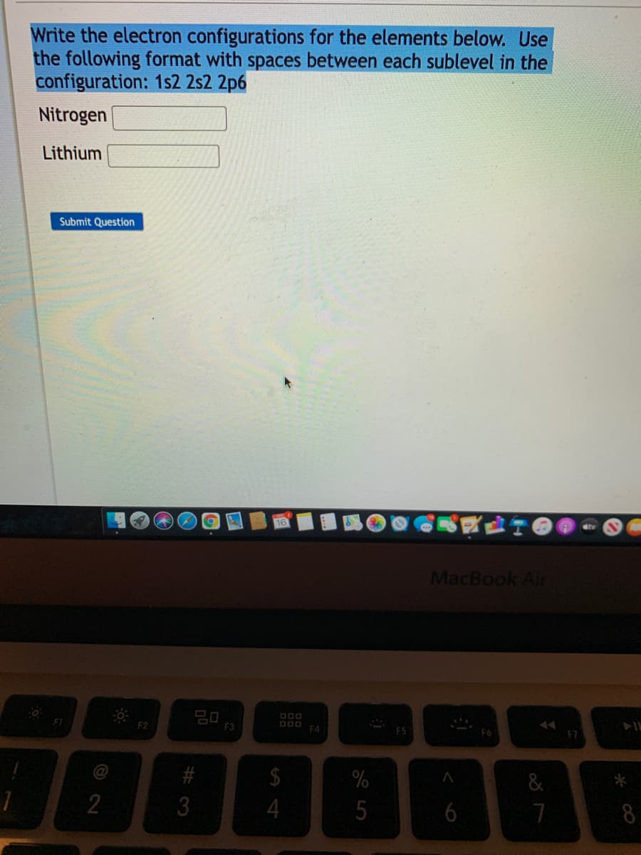 Write the electron configurations for the elements below. Use
the following format with spaces between each sublevel in the
configuration: 1s2 2s2 2p6
Nitrogen
Lithium
Submit Question
MacBook Air
ODO
F1
F2
E3
DOO
14
FA
F7
@
&
3
4
6
8
