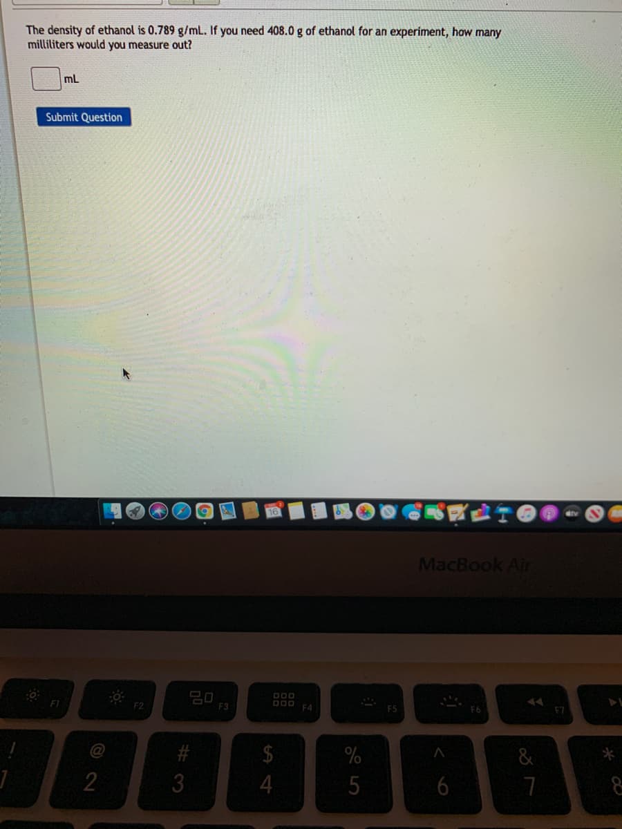 The density of ethanol is 0.789 g/mL. If you need 408.0 g of ethanol for an experiment, how many
milliliters would you measure out?
mL
Submit Question
MacBook Air
O00
F2
F3
D00 EA
@
2$
&
4
5
#3
