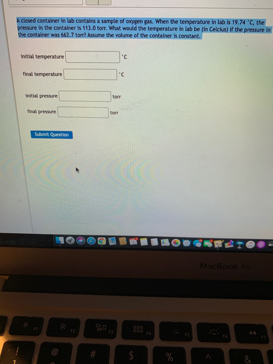A closed container in lab contains a sample of oxygen gas. When the temperature in lab is 19.74 C, the
pressure in the container is 113.0 torr. What would the temperature in lab be (in Celcius) if the pressure in
the container was 662.7 torr? Assume the volume of the container is constant.
initial temperature
'C
*C
final temperature
initial pressure
tor
final pressure
torr
Submit Question
MacBook Air
20
F3
F1
F2
F4
%24
%23
