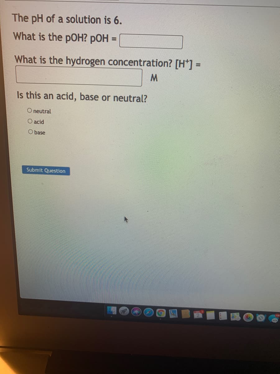 The pH of a solution is 6.
What is the pOH? pOH =
%3D
What is the hydrogen concentration? [H*] =
Is this an acid, base or neutral?
O neutral
O acid
O base
Submit Question
