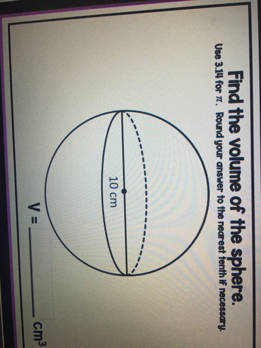Find the volume of the sphere.
Use 3.14 for . Round your answer to the nearest tenth if necessary.
10 cm
V =
cm3
