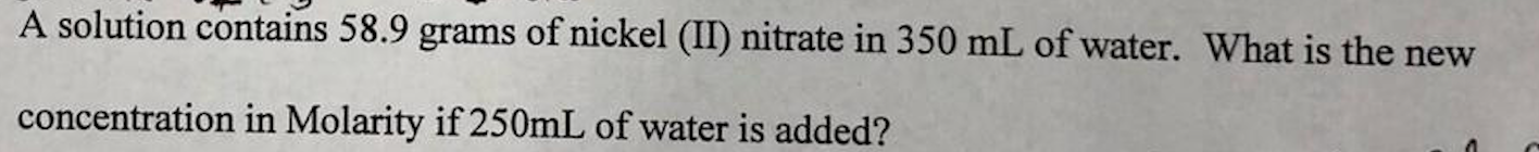 A solution contains 58.9 grams of nickel (I) nitrate in 350 mL of water. What is the new
concentration in Molarity if 250mL of water is added?
