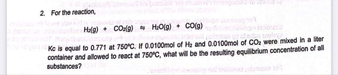 2. For the reaction,
Hz(g) + CO2(9) H2O(g) + C0(g)
ispimero
Kc is equal to 0.771 at 750°C. If 0.0100mol of H2 and 0.0100mol of CO2 were mixed in a liter
container and allowed to react at 750°C, what will be the resulting equilibrium concentration of all
substances?
