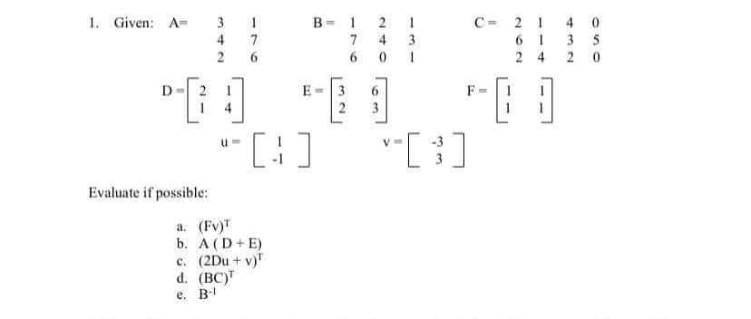 1. Given: A-
B= 1
4 0
3 5
3
2
C= 2 1
6 1
2 4
4
7
7
3
0 1
2
2
D
E=3
6.
F
1 4
3
"[:]
Evaluate if possible:
a. (Fv)T
b. А (D+ E)
c. (2Du + v)"
d. (BC)
e. B-
