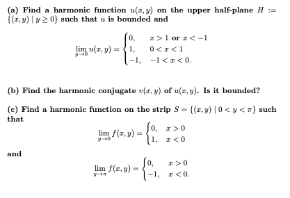 (a) Find a harmonic function u(r, y) on the upper half-plane H :=
{(r, y) | y2 0} such that u is bounded and
[0,
lim u(z, y) =
I>1 or z<-1
1,
0<r<1
-1, -1 <z < 0.
(b) Find the harmonic conjugate v(z, y) of u(r, y). Is it bounded?
(c) Find a harmonic function on the strip S = {(z, y) | 0 < y <} such
that
0, z>0
lim f(z, y) =
(1, z<0
and
lim f(r, y) =
-1,
I<0.
