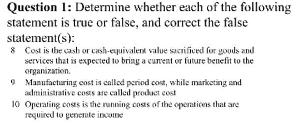 Question 1: Determine whether each of the following
statement is true or false, and correct the false
statement(s):
Cost is the cash or cash-equivalent value sacrificed for gouds and
services thut is expected to bring a current or future benefit to the
organization.
Manufacturing cost is called period cost, while marketing and
administrative costs are called product cost
10 Operating costs is the running costs of the operations that are
required to generate income
