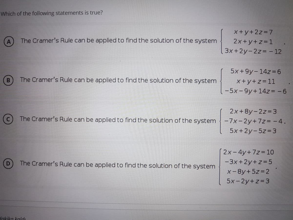 Which of the following statements is true?
x+y+2z37
The Cramer's Rule can be applied to find the solution of the system
2x+y+z=1
3x+2y-2z%D - 12
5x+9y-1423D6
The Cramer's Rule can be applied to find the solution of the system
X+y+z=11
-5x-9y+14z= -6
2x+8y-2z= 3
-7x-2y+7z= - 4.
5x+2y-5z33
The Cramer's Rule can be applied to find the solution of the system
2x-4y+7z= 10
The Cramer's Rule can be applied to find the solution of the system
-3x+2y+z=5
D
%3D
X-8y+5Z3D2
5x-2y+z=3
dakika kaldı
A.
