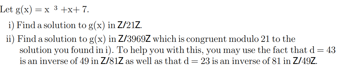 Let g(x)
= X
3
+x+ 7.
i) Find a solution to g(x) in Z/21Z.
ii) Find a solution to g(x) in Z/3969Z which is congruent modulo 21 to the
solution you found in i). To help you with this, you may use the fact that d= 43
is an inverse of 49 in Z/81Z as well as that d= 23 is an inverse of 81 in Z/49Z.
