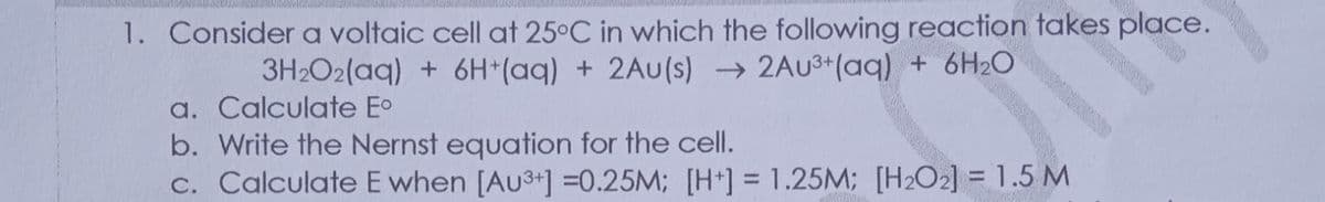1. Consider a voltaic cell at 25°C in which the following reaction takes place.
3H2O2(aq) + 6H*(aq) + 2Au(s) 2AU3+(aq) + 6H2O
a. Calculate Eo
b. Write the Nernst equation for the cell.
c. Calculate E when [Au3+] =0.25M; [H*] = 1.25M; [H2O2] = 1.5 M
