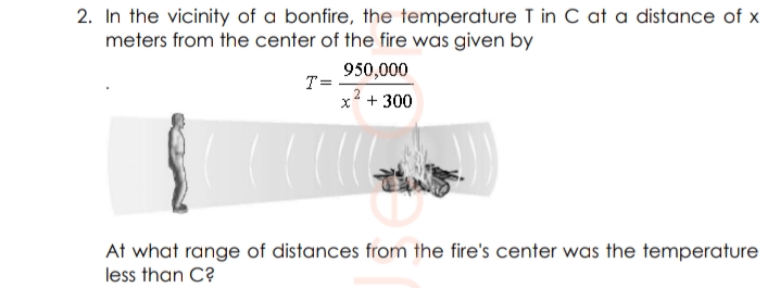 2. In the vicinity of a bonfire, the temperature T in C at a distance of x
meters from the center of the fire was given by
950,000
T=
x + 300
At what range of distances from the fire's center was the temperature
less than C?
