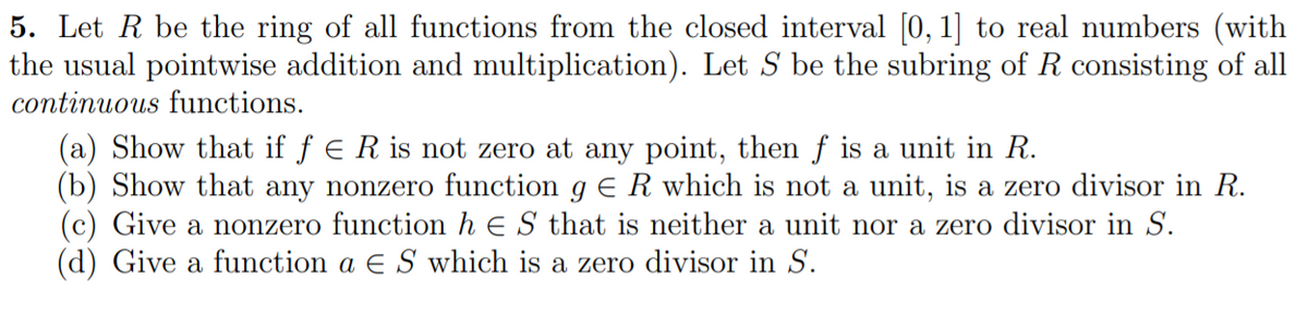 5. Let R be the ring of all functions from the closed interval [0, 1] to real numbers (with
the usual pointwise addition and multiplication). Let S be the subring of R consisting of all
continuous functions.
(a) Show that if f e R is not zero at any point, then f is a unit in R.
(b) Show that any nonzero function g E R which is not a unit, is a zero divisor in R.
(c) Give a nonzero function h E S that is neither a unit nor a zero divisor in S.
(d) Give a function a E S which is a zero divisor in S.

