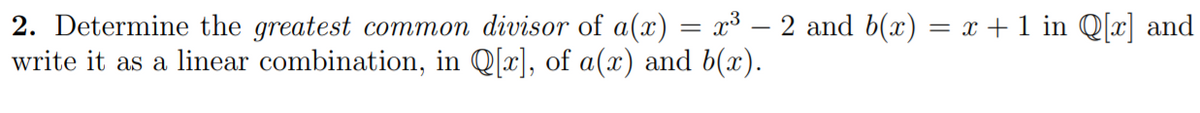 2. Determine the greatest common divisor of a(x) = x³ – 2 and b(x) = x +1 in Q[x] and
write it as a linear combination, in Q[x], of a(x) and b(x).
