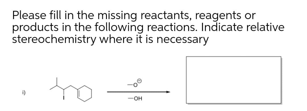 Please fill in the missing reactants, reagents or
products in the following reactions. Indicate relative
stereochemistry where it is necessary
to
i)
-OH
