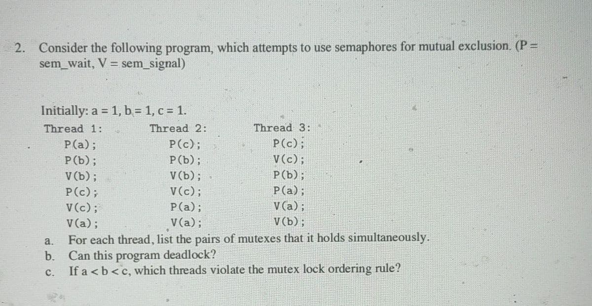 2. Consider the following program, which attempts to use semaphores for mutual exclusion. (P =
sem_wait, V = sem_signal)
Initially: a = 1, b = 1, c = 1.
Thread 1:
Thread 3:
P(c);
P(c);
P(b);
V(c);
V(b);
P(b);
V(c);
P(a);
P(a);
V (a);
V(a);
V(b);
a.
For each thread, list the pairs of mutexes that it holds simultaneously.
b. Can this program deadlock?
C.
If a <b<c, which threads violate the mutex lock ordering rule?
P(a);
P (b);
V (b);
P(c);
V(c);
V (a);
Thread 2: