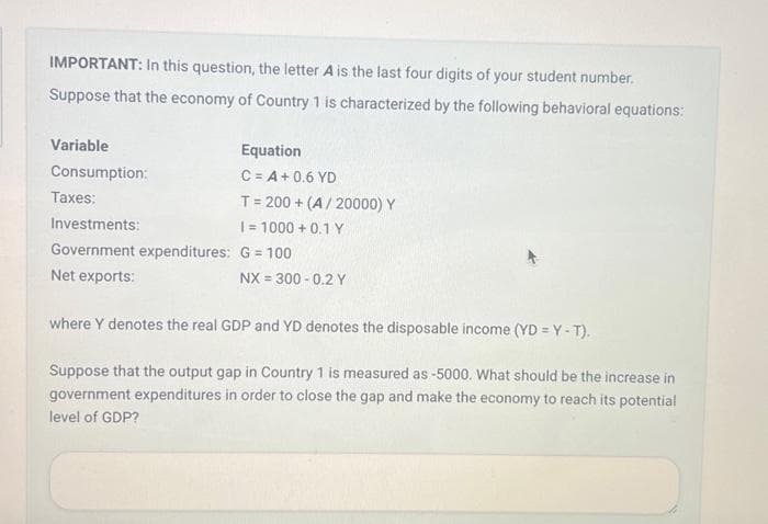 IMPORTANT: In this question, the letter A is the last four digits of your student number.
Suppose that the economy of Country 1 is characterized by the following behavioral equations:
Variable
Consumption:
Taxes:
Investments:
Government expenditures:
Net exports:
Equation
C = A + 0.6 YD
T = 200+ (A/20000) Y
I= 1000+ 0.1 Y
G = 100
NX = 300 -0.2 Y
where Y denotes the real GDP and YD denotes the disposable income (YD=Y-T).
Suppose that the output gap in Country 1 is measured as -5000. What should be the increase in
government expenditures in order to close the gap and make the economy to reach its potential
level of GDP?