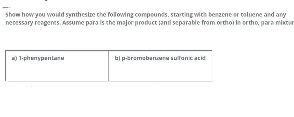 Show how you would synthesize the following compounds, starting with benzene or toluene and any
necessary reagents. Assume para is the major product (and separable from ortho) in ortho, para mixtur
a) 1-phenypentane
b) p-bromobenzene sulfonic acid
