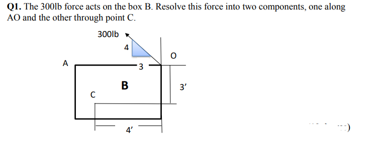 Q1. The 300lb force acts on the box B. Resolve this force into two components, one along
AO and the other through point C.
300lb x
4
A
3
В
3'
4'
