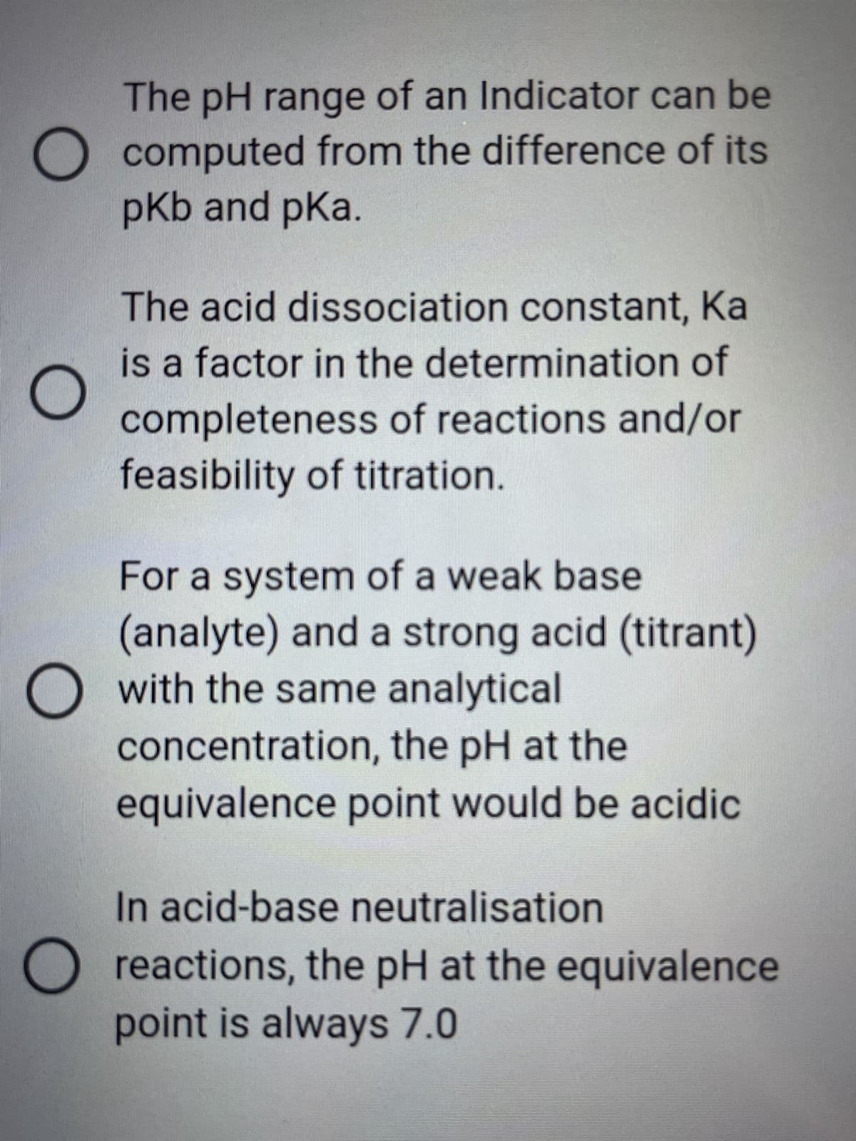 O
The pH range of an Indicator can be
computed from the difference of its
pKb and pka.
O
The acid dissociation constant, Ka
is a factor in the determination of
completeness of reactions and/or
feasibility of titration.
For a system of a weak base
(analyte) and a strong acid (titrant)
O with the same analytical
concentration, the pH at the
equivalence point would be acidic
In acid-base neutralisation
reactions, the pH at the equivalence
point is always 7.0
