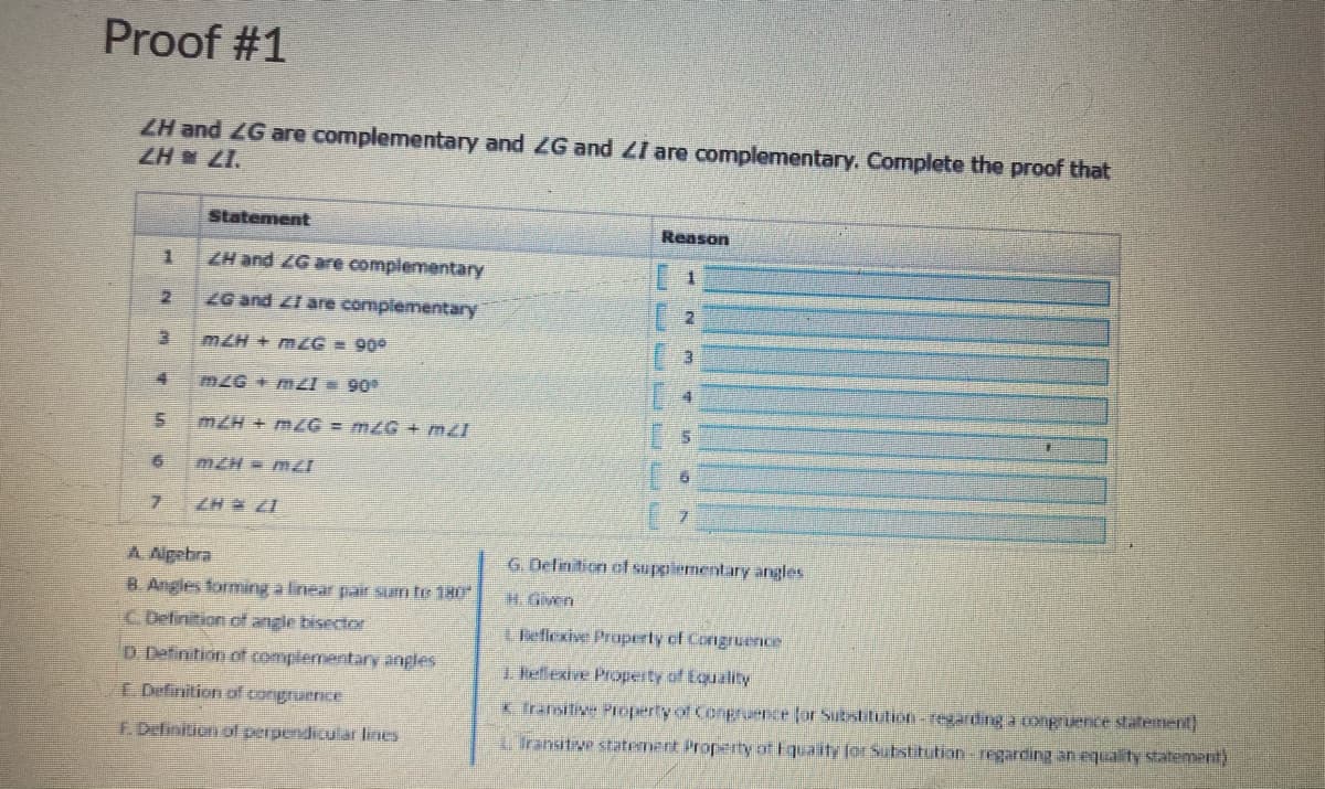 Proof #1
ZH and ZG are complementary and ZG and ZI are complementary. Complete the proof that
ZH ZI.
Statement
Reason
ZH and ZG are complementary
1.
ZG and ZI are complementary
mZH + mzG = 90°
mZG+ m 90
mZH + mG = mZG + m2I
mZH= mI
7.
ZH ZI
G. Definition of suppiementary angles
A. Agebra
B. Angles forming a linear pair sum te 180
H. Given
C. Definition cf angle bisector
Lheflexive Property of Congruence
D. Definition of complementary angles
1 Hellexive Propeity of Equality
I Definition of congruence
x. Transitive Proeperty of Conpruence for Substitution-regarding aongruence statement
F. Definition ol perpendicular lines
LTransitive statement Property of Equaity for Substitution-regarding an equality statement)
