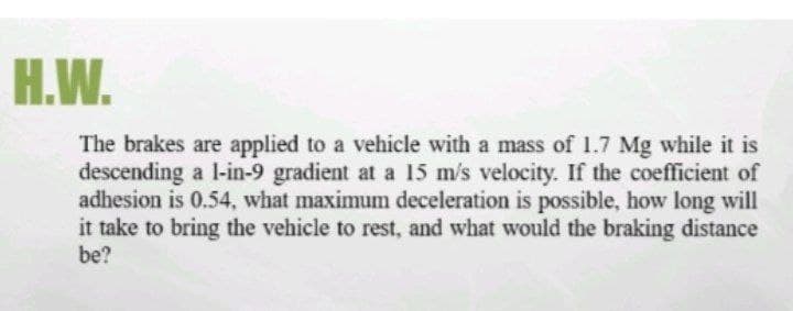 Н.W.
The brakes are applied to a vehicle with a mass of 1.7 Mg while it is
descending a l-in-9 gradient at a 15 m/s velocity. If the coefficient of
adhesion is 0.54, what maximum deceleration is possible, how long will
it take to bring the vehicle to rest, and what would the braking distance
be?
