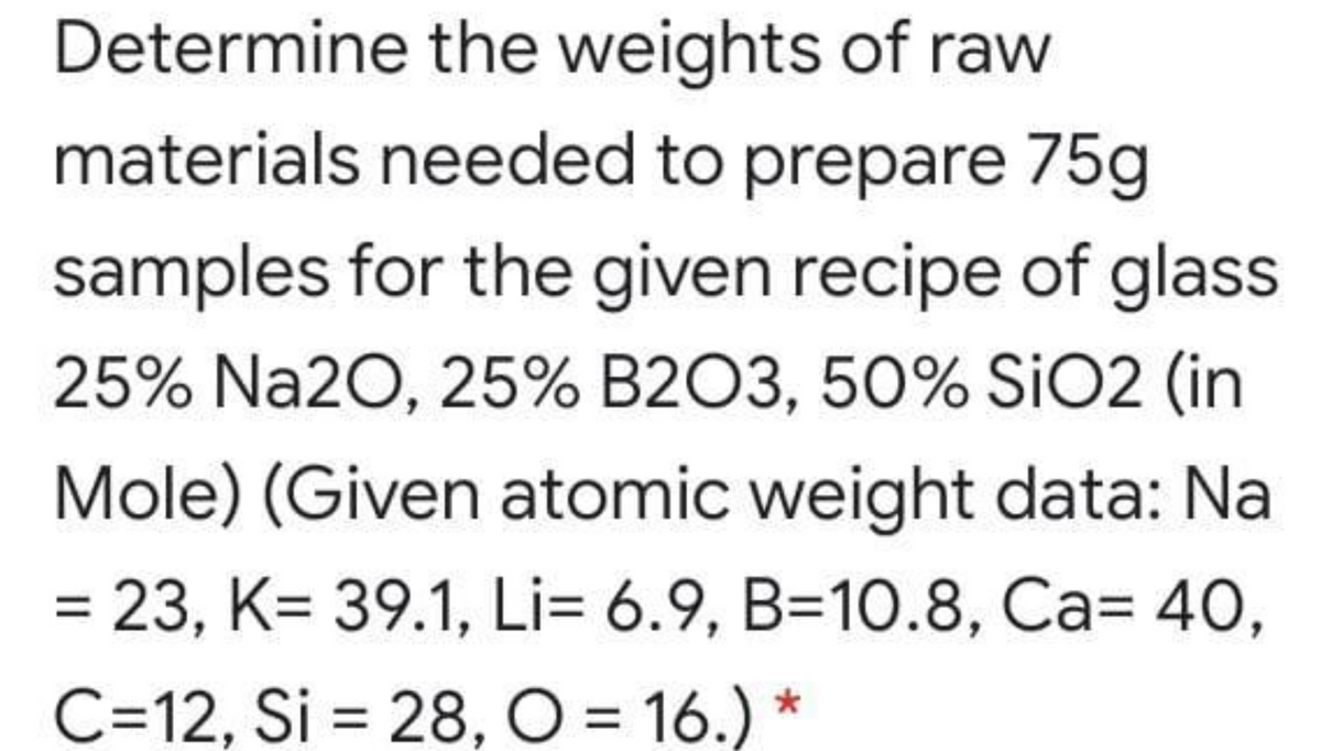 Determine the weights of raw
materials needed to prepare 75g
samples for the given recipe of glass
25% Na2O, 25% B2O3, 50% SIO2 (in
Mole) (Given atomic weight data: Na
= 23, K= 39.1, Li= 6.9, B=10.8, Ca= 40,
C=12, Si = 28, O = 16.)
