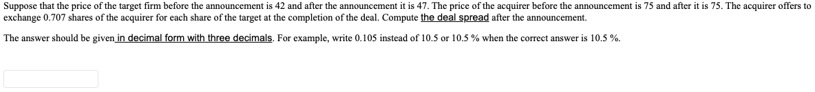 Suppose that the price of the target firm before the announcement is 42 and after the announcement it is 47. The price of the acquirer before the announcement is 75 and after it is 75. The acquirer offers to
exchange 0.707 shares of the acquirer for each share of the target at the completion of the deal. Compute the deal spread after the announcement.
The answer should be given in decimal form with three decimals. For example, write 0.105 instead of 10.5 or 10.5 % when the correct answer is 10.5 %.
