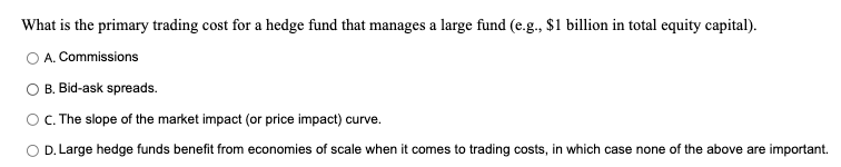 What is the primary trading cost for a hedge fund that manages a large fund (e.g., $1 billion in total equity capital).
O A. Commissions
B. Bid-ask spreads.
O. The slope of the market impact (or price impact) curve.
O D. Large hedge funds benefit from economies of scale when it comes to trading costs, in which case none of the above are important.
