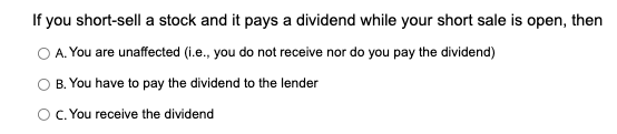 If you short-sell a stock and it pays a dividend while your short sale is open, then
O A. You are unaffected (i.e., you do not receive nor do you pay the dividend)
B. You have to pay the dividend to the lender
OC. You receive the dividend
