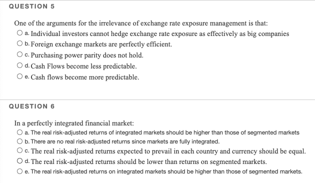 QUESTION 5
One of the arguments for the irrelevance of exchange rate exposure management is that:
O a. Individual investors cannot hedge exchange rate exposure as effectively as big companies
O b. Foreign exchange markets are perfectly efficient.
O c. Purchasing power parity does not hold.
Od. Cash Flows become less predictable.
O e. Cash flows become more predictable.
QUESTION 6
In a perfectly integrated financial market:
O a. The real risk-adjusted returns of integrated markets should be higher than those of segmented markets
Ob. There are no real risk-adjusted returns since markets are fully integrated.
O C. The real risk-adjusted returns expected to prevail in each country and currency should be equal.
Od. The real risk-adjusted returns should be lower than returns on segmented markets.
O e. The real risk-adjusted returns on integrated markets should be higher than those of segmented markets.

