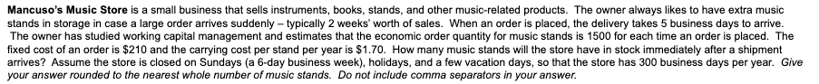 Mancuso's Music Store is a small business that sells instruments, books, stands, and other music-related products. The owner always likes to have extra music
stands in storage in case a large order arrives suddenly - typically 2 weeks' worth of sales. When an order is placed, the delivery takes 5 business days to arrive.
The owner has studied working capital management and estimates that the economic order quantity for music stands is 1500 for each time an order is placed. The
fixed cost of an order is $210 and the carrying cost per stand per year is $1.70. How many music stands will the store have in stock immediately after a shipment
arrives? Assume the store is closed on Sundays (a 6-day business week), holidays, and a few vacation days, so that the store has 300 business days per year. Give
your answer rounded to the nearest whole number of music stands. Do not include comma separators in your answer.
