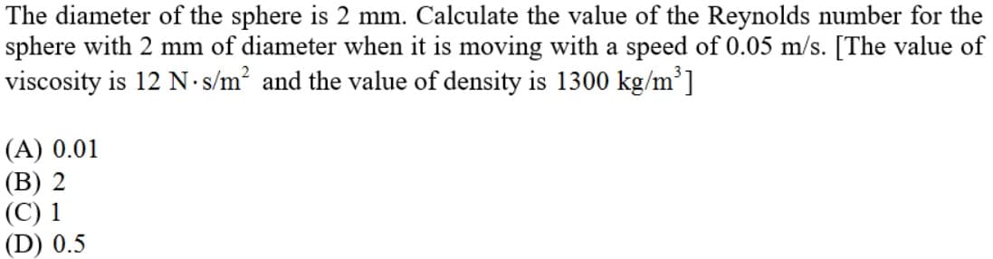 The diameter of the sphere is 2 mm. Calculate the value of the Reynolds number for the
sphere with 2 mm of diameter when it is moving with a speed of 0.05 m/s. [The value of
viscosity is 12 N.s/m? and the value of density is 1300 kg/m³]
(A) 0.01
(В) 2
(С) 1
(D) 0.5
