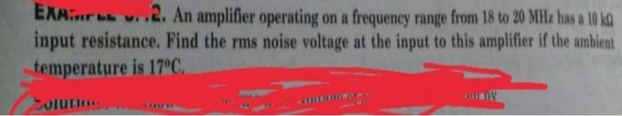 EXAur v2. An amplifier operating on a frequency range from 18 to 20 MHz has a 10 kQ
input resistance. Find the rms noise voltage at the input to this amplifier if the ambient
temperature is 170C.
olurio
