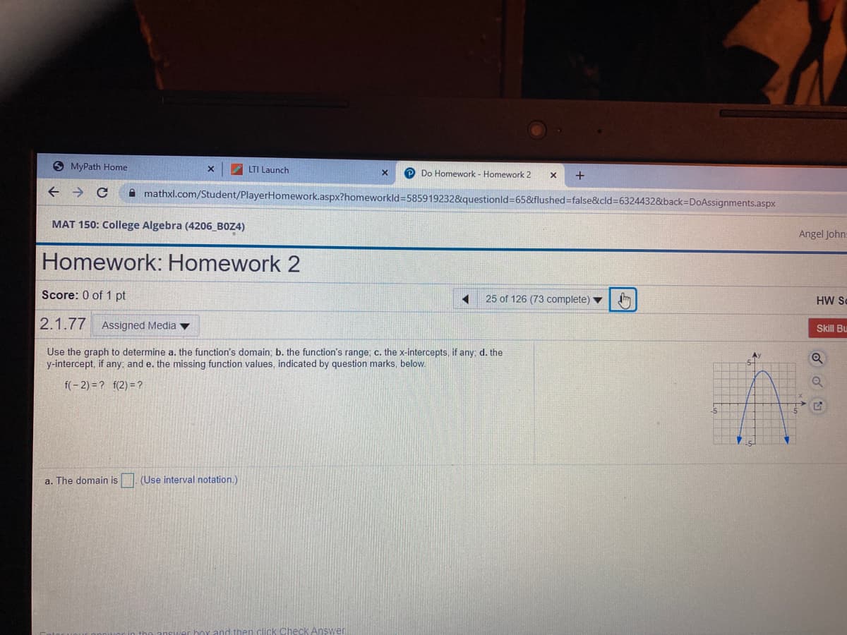 O MyPath Home
LTI Launch
Do Homework - Homework 2
mathxl.com/Student/PlayerHomework.aspx?homeworkld3585919232&questionld=65&flushed%-false&cld%3D63244328&back=DoAssignments.aspx
MAT 150: College Algebra (4206 BOZ4)
Angel Johns
Homework: Homework 2
Score: 0 of 1 pt
25 of 126 (73 complete)
HW Sc
2.1.77 Assigned Media v
Skill Bu
Use the graph to determine a. the function's domain; b. the function's range; c. the x-intercepts, if any; d. the
y-intercept, if any; and e. the missing function values, indicated by question marks, below.
A
f(- 2) = ? f(2) = ?
a. The domain is
(Use interval notation.)
Check AnsWen
