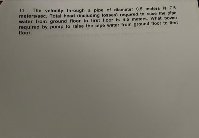 11. The velocity through a pipe of diameter 0.5 meters is 7.5
meters/sec. Total head (including losses) required to raise the pipe
water from ground floor to first floor is 4.5 meters. What power
required by pump to raise the pipe water from ground floor to first
floor.