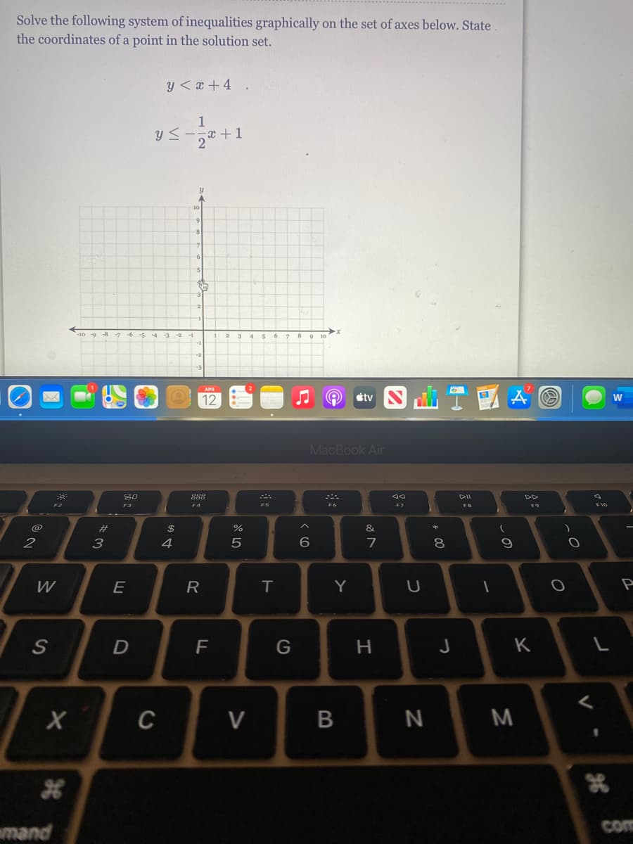 Solve the following system of inequalities graphically on the set of axes below. State
the coordinates of a point in the solution set.
y < x + 4
1
y <-
-x +1
-10 -9 -8 -7 -6 -5 -4
4 56 78 91
APR
12
tv
MacBook Air
888
DII
F3
F4
F7
F8
F9
F10
@
%23
$
&
2
3
4
7
8.
W
E
R
Y
D
F
G
H.
J
K
C
V
M
mand
com
しの
B
38
