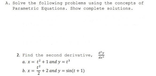 A. Solve the following problems using the concepts of
Parametric Equations. Show complete solutions.
d?y
dx2
2. Find the second derivative,
a. x = t2 +1 and y = t3
%3D
t2
+ 2 and y = sin(t + 1)
b. x =
