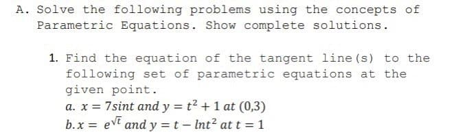 A. Solve the following problems using the concepts of
Parametric Equations. Show complete solutions.
1. Find the equation of the tangent line (s) to the
following set of parametric equations at the
given point.
a. x = 7sint and y = t2 + 1 at (0,3)
b.x = evt and y =t- Int? at t = 1
