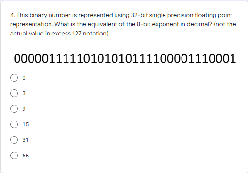 4. This binary number is represented using 32-bit single precision floating point
representation. What is the equivalent of the 8-bit exponent in decimal? (not the
actual value in excess 127 notation)
00000111110101010111100001110001
3
9
15
31
65
