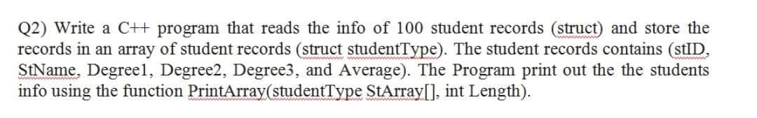 Q2) Write a C++ program that reads the info of 100 student records (struct) and store the
records in an array of student records (struct studentType). The student records contains (stID,
StName, Degreel, Degree2, Degree3, and Average). The Program print out the the students
info using the function PrintArray(studentType StArray[], int Length).
