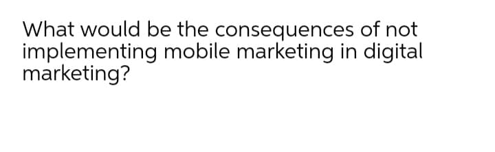 What would be the consequences of not
implementing mobile marketing in digital
marketing?
