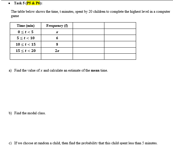 • Task 5 (P5 & P6):
The table below shows the time, t minutes, spent by 20 children to complete the highest level in a computer
game
Time (min)
Frequency (f)
0st< 5
5st< 10
6
10 st< 15
15 <t< 20
2x
a) Find the value of x and calculate an estimate of the mean time.
b) Find the modal class.
c) If we choose at random a child, then find the probability that this child spent less than 5 minutes.
