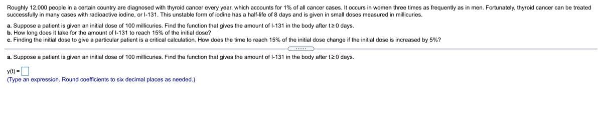 Roughly 12,000 people in a certain country are diagnosed with thyroid cancer every year, which accounts for 1% of all cancer cases. It occurs in women three times as frequently as in men. Fortunately, thyroid cancer can be treated
successfully in many cases with radioactive iodine, or l-131. This unstable form of iodine has a half-life of 8 days and is given in small doses measured in millicuries.
a. Suppose a patient is given an initial dose of 100 millicuries. Find the function that gives the amount of l-131 in the body after t20 days.
b. How long does it take for the amount of I-131 to reach 15% of the initial dose?
c. Finding the initial dose to give a particular patient is a critical calculation. How does the time to reach 15% of the initial dose change if the initial dose is increased by 5%?
.....
a. Suppose a patient is given an initial dose of 100 millicuries. Find the function that gives the amount of I-131 in the body after t2 0 days.
y(t) =
%3D
(Type an expression. Round coefficients to six decimal places as needed.)
