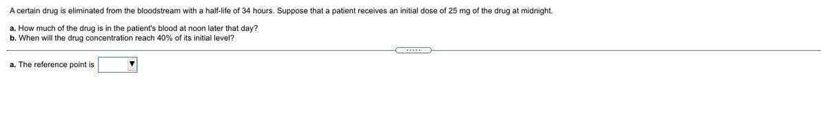 A certain drug is eliminated from the bloodstream with a half-life of 34 hours. Suppose that a patient receives an initial dose of 25 mg of the drug at midnight.
a. How much of the drug is in the patient's blood at noon later that day?
b. When will the drug concentration reach 40% of its initial level?
a. The reference point is
