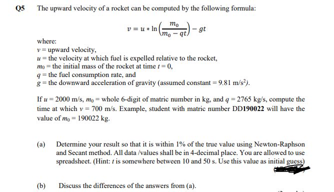 Q5 The upward velocity of a rocket can be computed by the following formula:
mo
v = u * I (
- gt
\mo – qt,
where:
v = upward velocity,
u = the velocity at which fuel is expelled relative to the rocket,
mo = the initial mass of the rocket at time t = 0,
q = the fuel consumption rate, and
g = the downward acceleration of gravity (assumed constant = 9.81 m/s²).
If u = 2000 m/s, mo = whole 6-digit of matric number in kg, and q = 2765 kg/s, compute the
time at which v = 700 m/s. Example, student with matric number DD190022 will have the
value of mo = 190022 kg.
(a) Determine your result so that it is within 1% of the true value using Newton-Raphson
and Secant method. All data /values shall be in 4-decimal place. You are allowed to use
spreadsheet. (Hint: t is somewhere between 10 and 50 s. Use this value as initial guess)
(b)
Discuss the differences of the answers from (a).
